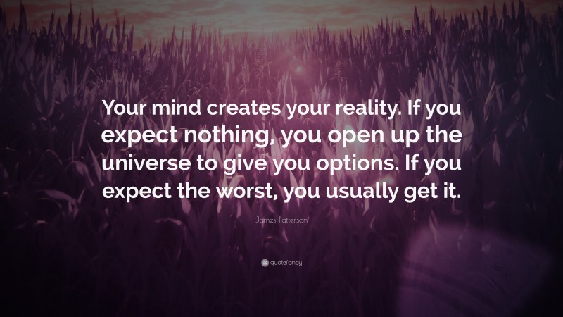 James Patterson Quote: “Your mind creates your reality. If you expect nothing, you open up the universe to give you options. If you expect the worst, you usually get it.”