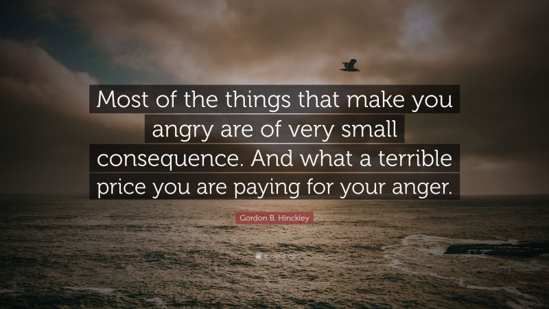 Gordon B. Hinckley Quote: “Most of the things that make you angry are of very small consequence. And what a terrible price you are paying for your anger.”
