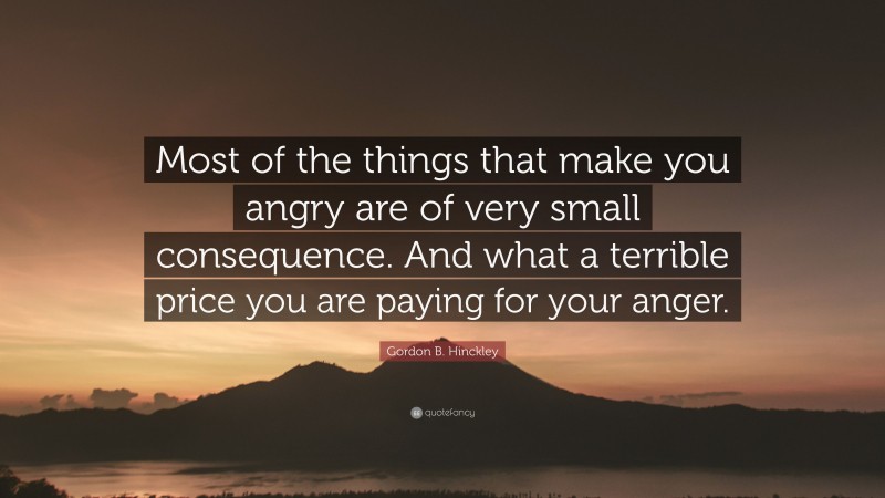 Gordon B. Hinckley Quote: “Most of the things that make you angry are of very small consequence. And what a terrible price you are paying for your anger.”