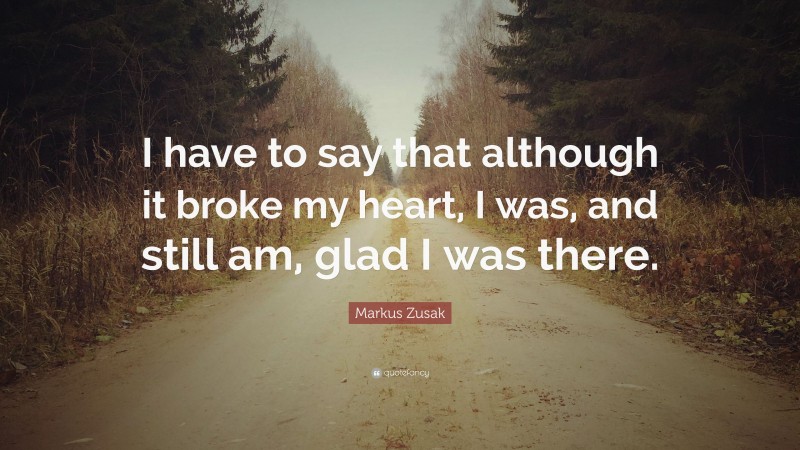 Markus Zusak Quote: “I have to say that although it broke my heart, I was, and still am, glad I was there.”