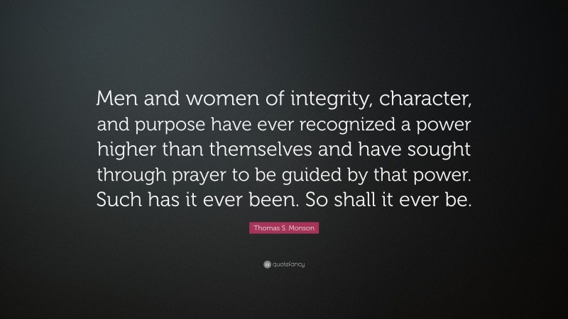 Thomas S. Monson Quote: “Men and women of integrity, character, and purpose have ever recognized a power higher than themselves and have sought through prayer to be guided by that power. Such has it ever been. So shall it ever be.”