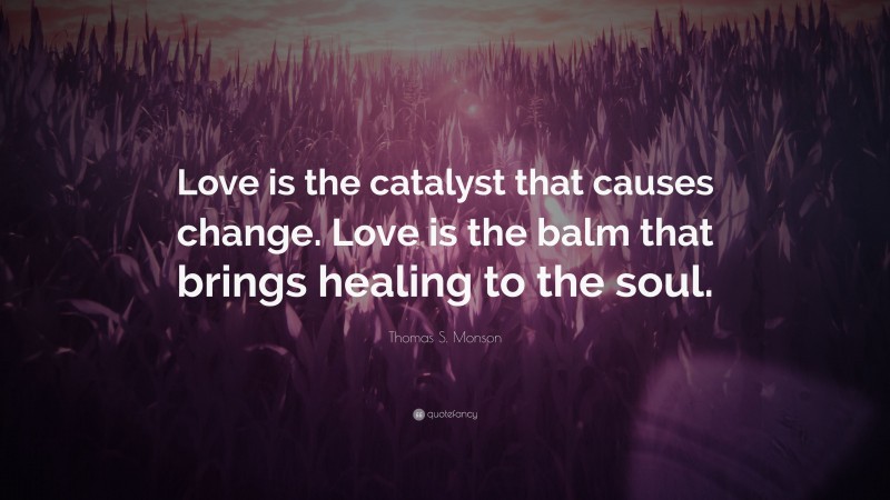 Thomas S. Monson Quote: “Love is the catalyst that causes change. Love is the balm that brings healing to the soul.”