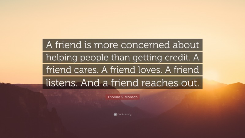 Thomas S. Monson Quote: “A friend is more concerned about helping people than getting credit. A friend cares. A friend loves. A friend listens. And a friend reaches out.”