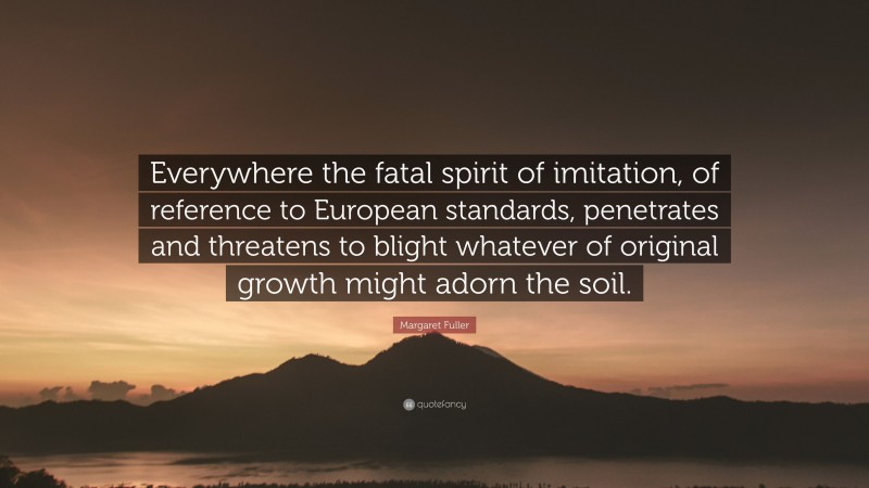 Margaret Fuller Quote: “Everywhere the fatal spirit of imitation, of reference to European standards, penetrates and threatens to blight whatever of original growth might adorn the soil.”
