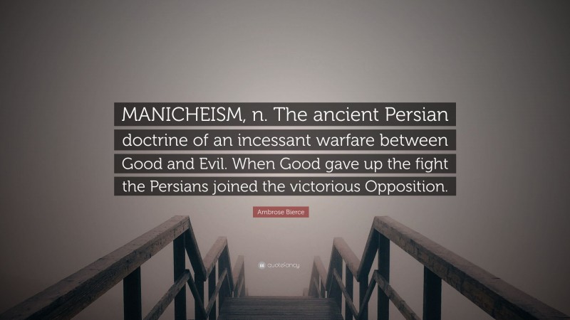 Ambrose Bierce Quote: “MANICHEISM, n. The ancient Persian doctrine of an incessant warfare between Good and Evil. When Good gave up the fight the Persians joined the victorious Opposition.”