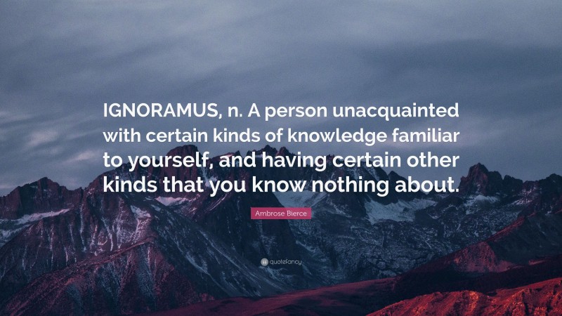 Ambrose Bierce Quote: “IGNORAMUS, n. A person unacquainted with certain kinds of knowledge familiar to yourself, and having certain other kinds that you know nothing about.”