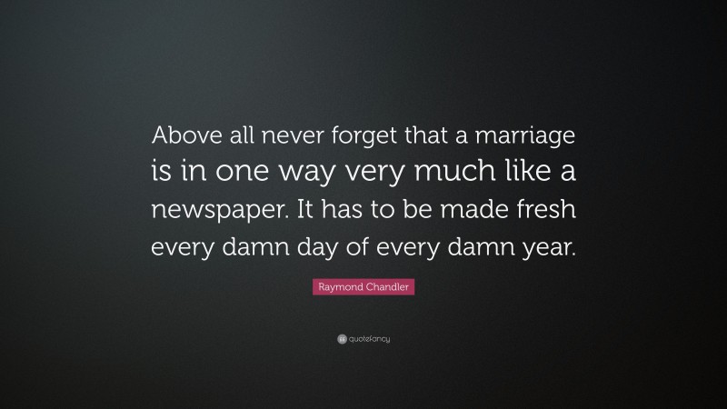 Raymond Chandler Quote: “Above all never forget that a marriage is in one way very much like a newspaper. It has to be made fresh every damn day of every damn year.”