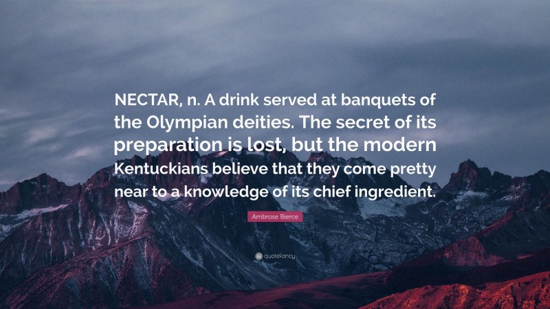 Ambrose Bierce Quote: “NECTAR, n. A drink served at banquets of the Olympian deities. The secret of its preparation is lost, but the modern Kentuckians believe that they come pretty near to a knowledge of its chief ingredient.”