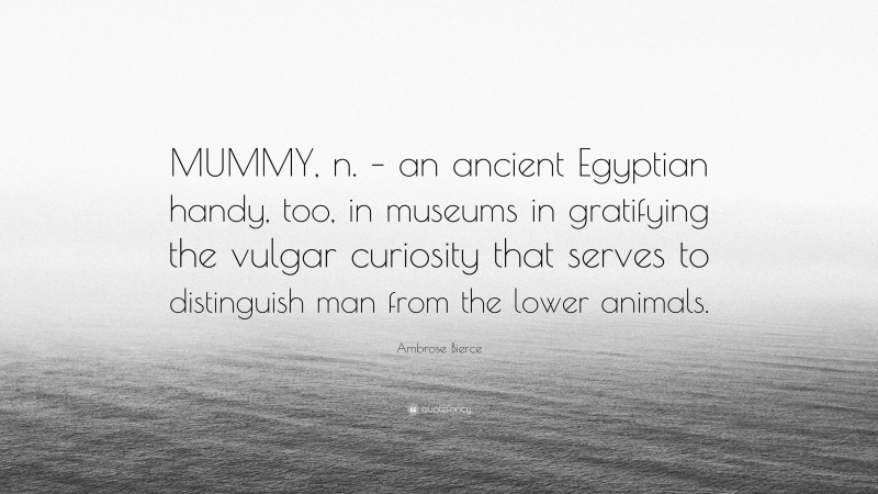 Ambrose Bierce Quote: “MUMMY, n. – an ancient Egyptian handy, too, in museums in gratifying the vulgar curiosity that serves to distinguish man from the lower animals.”