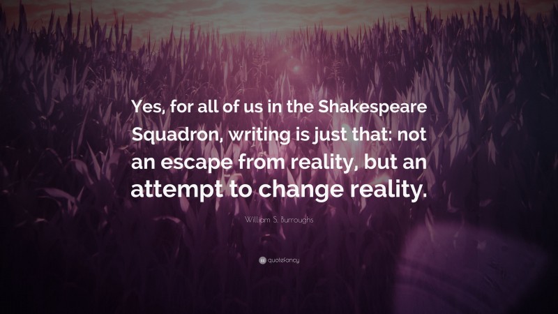 William S. Burroughs Quote: “Yes, for all of us in the Shakespeare Squadron, writing is just that: not an escape from reality, but an attempt to change reality.”