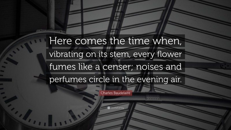 Charles Baudelaire Quote: “Here comes the time when, vibrating on its stem, every flower fumes like a censer; noises and perfumes circle in the evening air.”