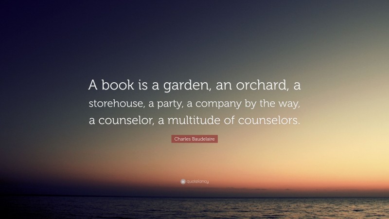Charles Baudelaire Quote: “A book is a garden, an orchard, a storehouse, a party, a company by the way, a counselor, a multitude of counselors.”