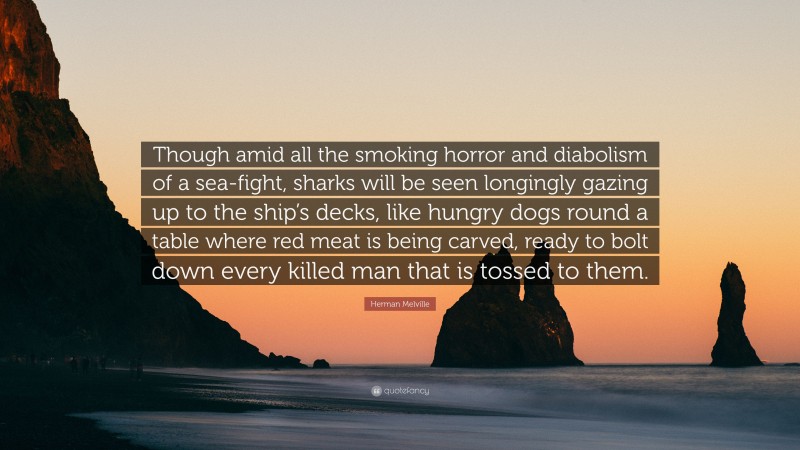 Herman Melville Quote: “Though amid all the smoking horror and diabolism of a sea-fight, sharks will be seen longingly gazing up to the ship’s decks, like hungry dogs round a table where red meat is being carved, ready to bolt down every killed man that is tossed to them.”