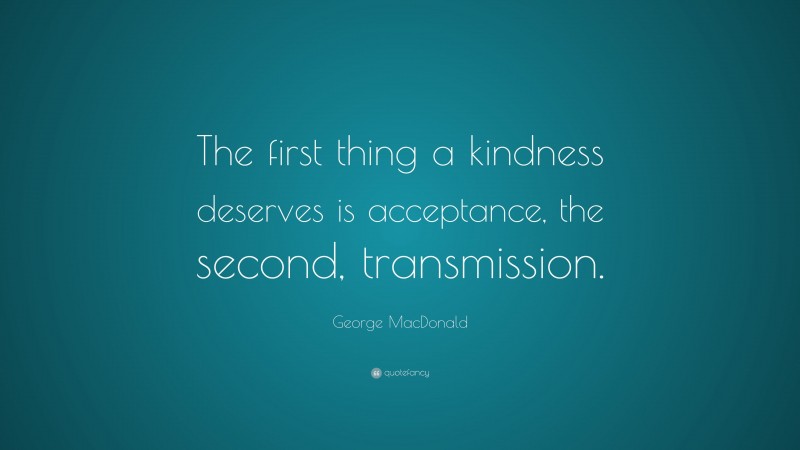 George MacDonald Quote: “The first thing a kindness deserves is acceptance, the second, transmission.”
