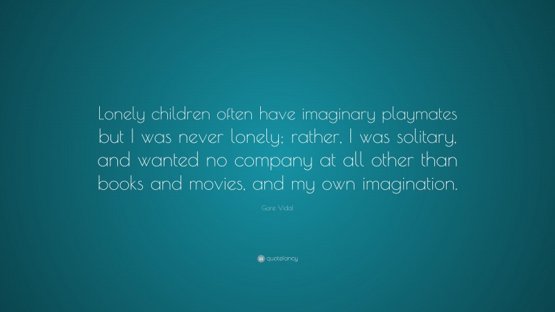 Gore Vidal Quote: “Lonely children often have imaginary playmates but I was never lonely; rather, I was solitary, and wanted no company at all other than books and movies, and my own imagination.”