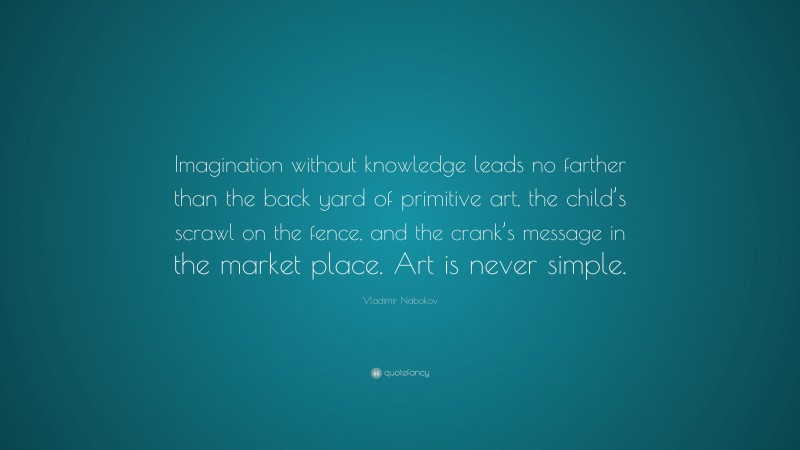 Vladimir Nabokov Quote: “Imagination without knowledge leads no farther than the back yard of primitive art, the child’s scrawl on the fence, and the crank’s message in the market place. Art is never simple.”