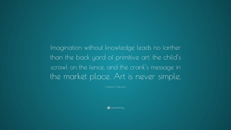 Vladimir Nabokov Quote: “Imagination without knowledge leads no farther than the back yard of primitive art, the child’s scrawl on the fence, and the crank’s message in the market place. Art is never simple.”