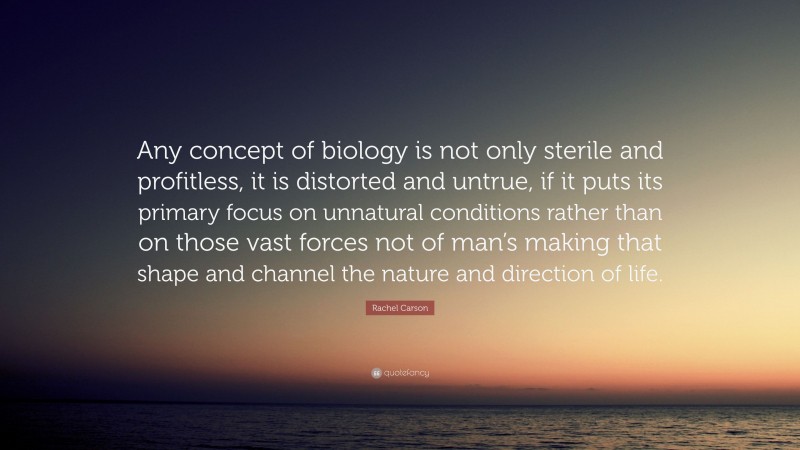 Rachel Carson Quote: “Any concept of biology is not only sterile and profitless, it is distorted and untrue, if it puts its primary focus on unnatural conditions rather than on those vast forces not of man’s making that shape and channel the nature and direction of life.”