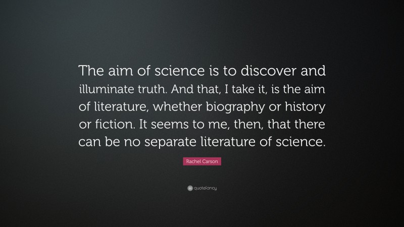 Rachel Carson Quote: “The aim of science is to discover and illuminate truth. And that, I take it, is the aim of literature, whether biography or history or fiction. It seems to me, then, that there can be no separate literature of science.”
