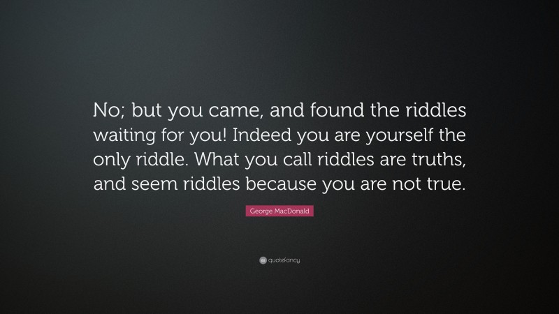 George MacDonald Quote: “No; but you came, and found the riddles waiting for you! Indeed you are yourself the only riddle. What you call riddles are truths, and seem riddles because you are not true.”