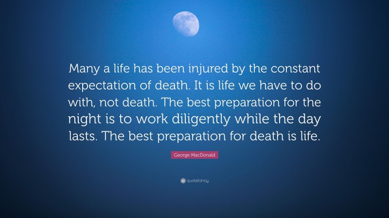 George MacDonald Quote: “Many a life has been injured by the constant expectation of death. It is life we have to do with, not death. The best preparation for the night is to work diligently while the day lasts. The best preparation for death is life.”
