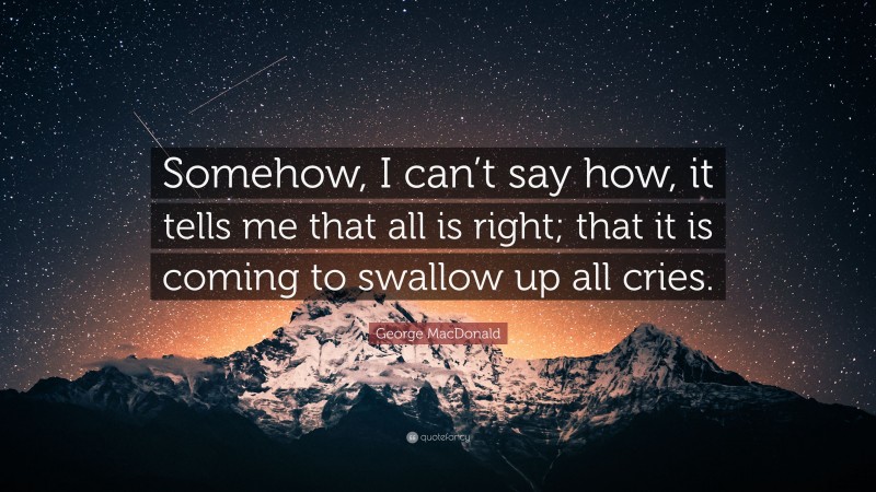 George MacDonald Quote: “Somehow, I can’t say how, it tells me that all is right; that it is coming to swallow up all cries.”