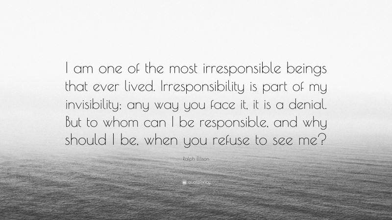 Ralph Ellison Quote: “I am one of the most irresponsible beings that ever lived. Irresponsibility is part of my invisibility; any way you face it, it is a denial. But to whom can I be responsible, and why should I be, when you refuse to see me?”