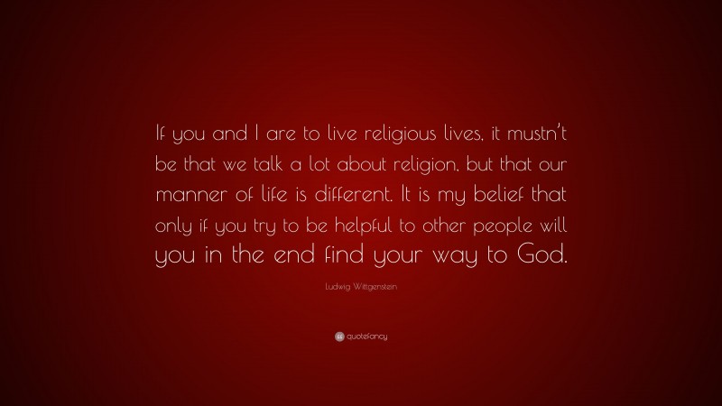 Ludwig Wittgenstein Quote: “If you and I are to live religious lives, it mustn’t be that we talk a lot about religion, but that our manner of life is different. It is my belief that only if you try to be helpful to other people will you in the end find your way to God.”