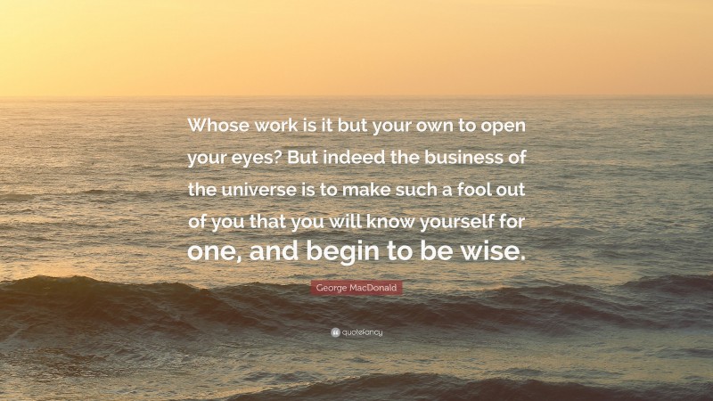George MacDonald Quote: “Whose work is it but your own to open your eyes? But indeed the business of the universe is to make such a fool out of you that you will know yourself for one, and begin to be wise.”