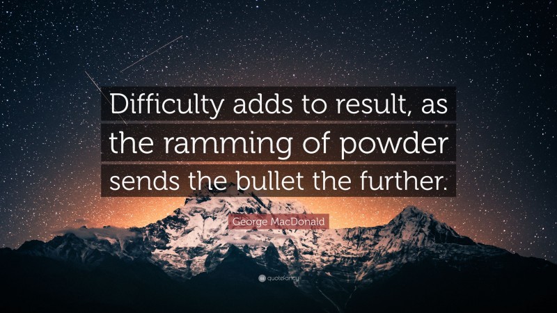 George MacDonald Quote: “Difficulty adds to result, as the ramming of powder sends the bullet the further.”