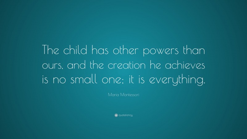 Maria Montessori Quote: “The child has other powers than ours, and the creation he achieves is no small one; it is everything.”