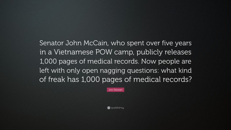Jon Stewart Quote: “Senator John McCain, who spent over five years in a Vietnamese POW camp, publicly releases 1,000 pages of medical records. Now people are left with only open nagging questions: what kind of freak has 1,000 pages of medical records?”