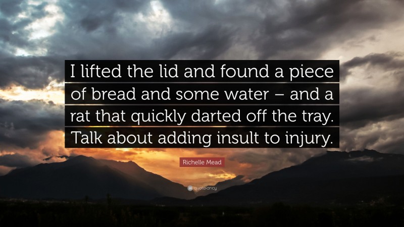 Richelle Mead Quote: “I lifted the lid and found a piece of bread and some water – and a rat that quickly darted off the tray. Talk about adding insult to injury.”