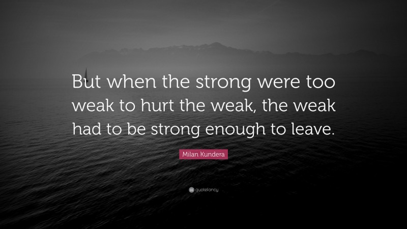 Milan Kundera Quote: “But when the strong were too weak to hurt the weak, the weak had to be strong enough to leave.”