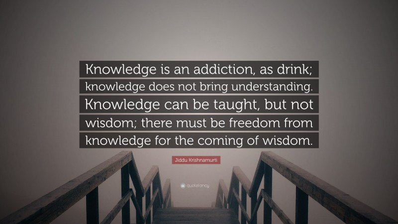 Jiddu Krishnamurti Quote: “Knowledge is an addiction, as drink; knowledge does not bring understanding. Knowledge can be taught, but not wisdom; there must be freedom from knowledge for the coming of wisdom.”