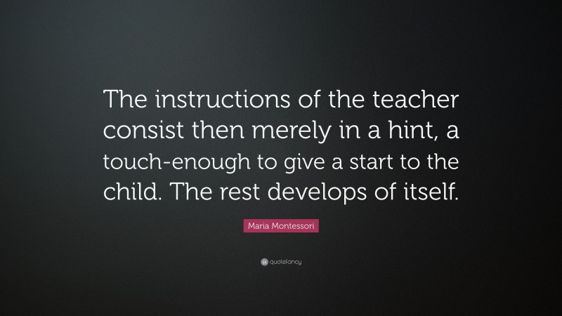 Maria Montessori Quote: “The instructions of the teacher consist then merely in a hint, a touch-enough to give a start to the child. The rest develops of itself.”