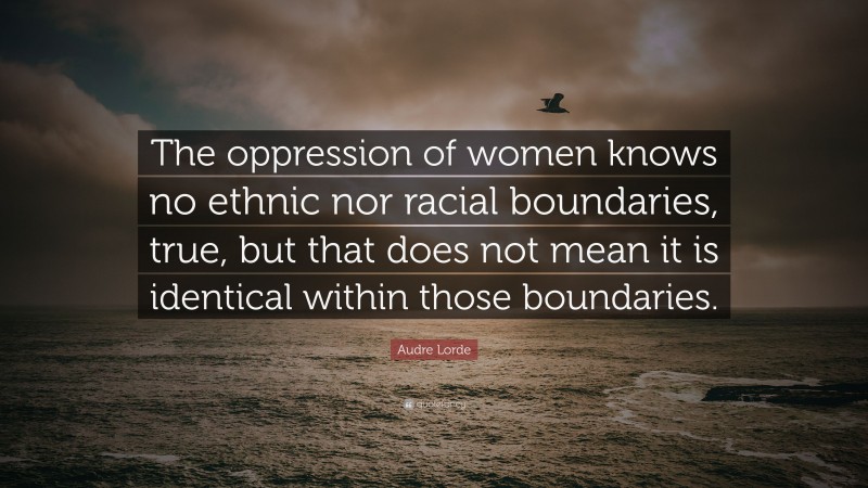 Audre Lorde Quote: “The oppression of women knows no ethnic nor racial boundaries, true, but that does not mean it is identical within those boundaries.”
