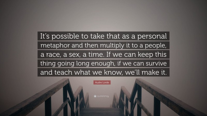 Audre Lorde Quote: “It’s possible to take that as a personal metaphor and then multiply it to a people, a race, a sex, a time. If we can keep this thing going long enough, if we can survive and teach what we know, we’ll make it.”