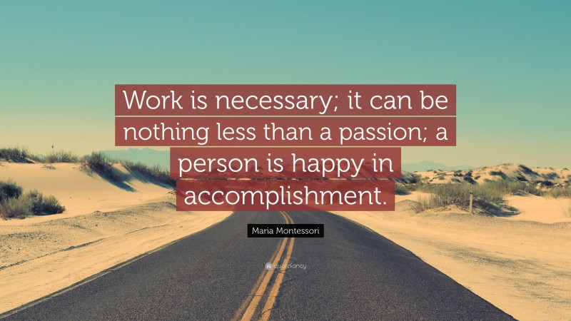 Maria Montessori Quote: “Work is necessary; it can be nothing less than a passion; a person is happy in accomplishment.”