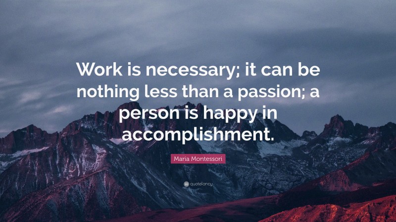 Maria Montessori Quote: “Work is necessary; it can be nothing less than a passion; a person is happy in accomplishment.”
