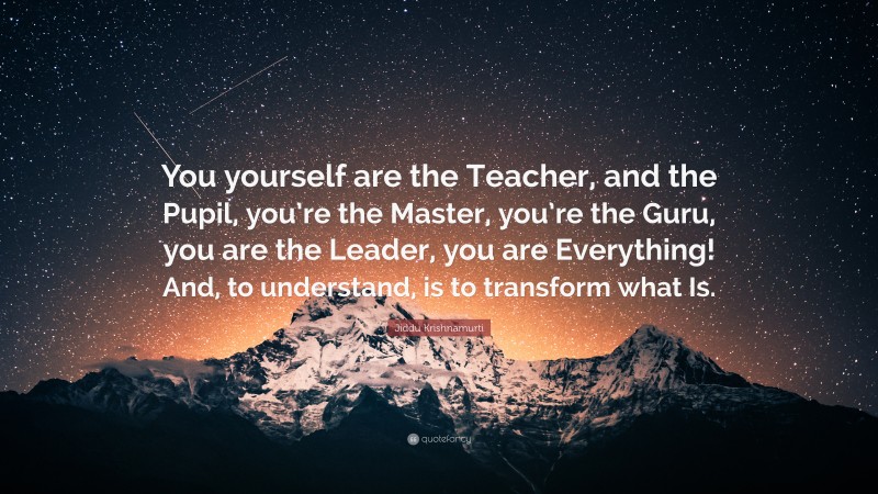 Jiddu Krishnamurti Quote: “You yourself are the Teacher, and the Pupil, you’re the Master, you’re the Guru, you are the Leader, you are Everything! And, to understand, is to transform what Is.”