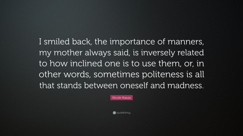 Nicole Krauss Quote: “I smiled back, the importance of manners, my mother always said, is inversely related to how inclined one is to use them, or, in other words, sometimes politeness is all that stands between oneself and madness.”
