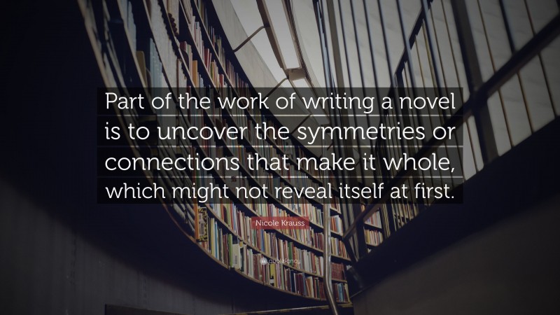 Nicole Krauss Quote: “Part of the work of writing a novel is to uncover the symmetries or connections that make it whole, which might not reveal itself at first.”