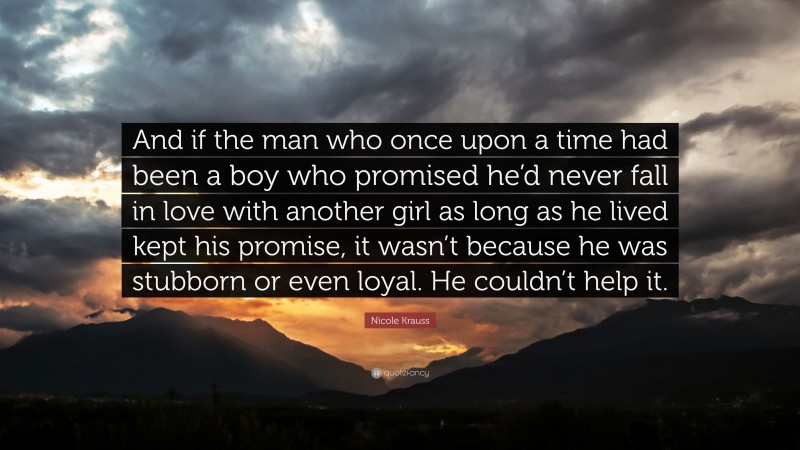 Nicole Krauss Quote: “And if the man who once upon a time had been a boy who promised he’d never fall in love with another girl as long as he lived kept his promise, it wasn’t because he was stubborn or even loyal. He couldn’t help it.”