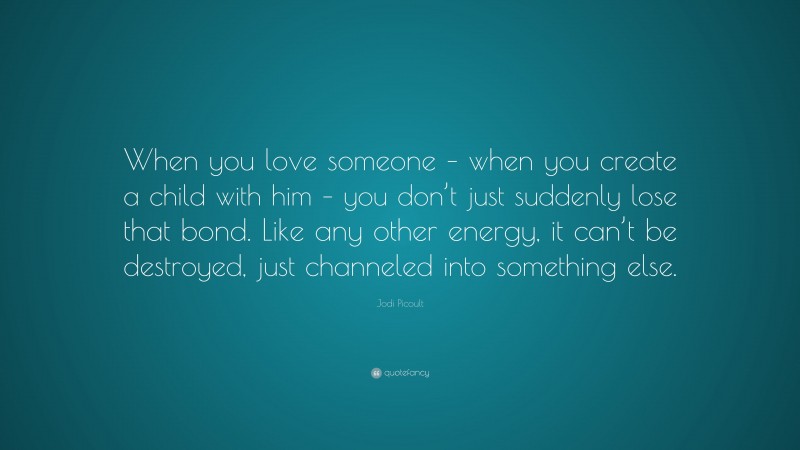 Jodi Picoult Quote: “When you love someone – when you create a child with him – you don’t just suddenly lose that bond. Like any other energy, it can’t be destroyed, just channeled into something else.”