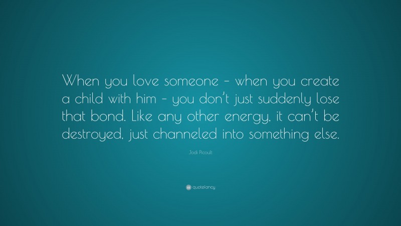 Jodi Picoult Quote: “When you love someone – when you create a child with him – you don’t just suddenly lose that bond. Like any other energy, it can’t be destroyed, just channeled into something else.”