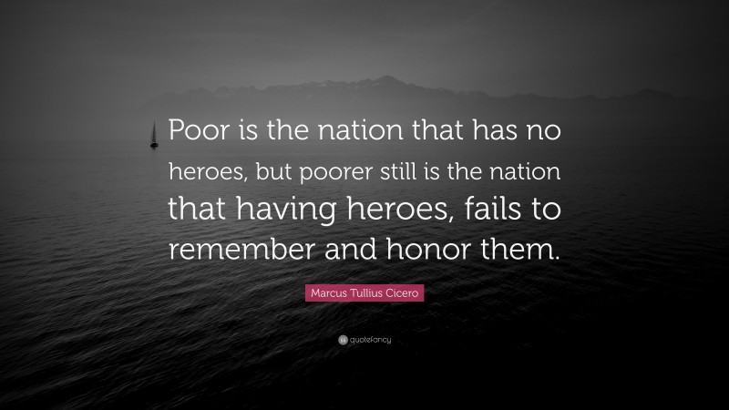 Marcus Tullius Cicero Quote: “Poor is the nation that has no heroes, but poorer still is the nation that having heroes, fails to remember and honor them.”
