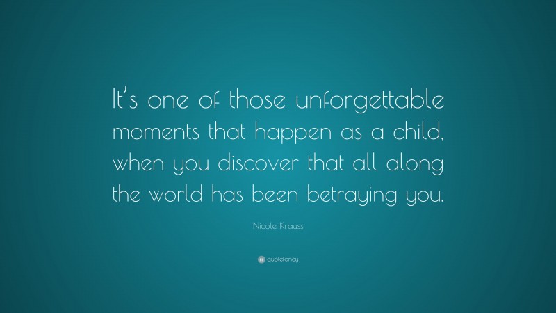 Nicole Krauss Quote: “It’s one of those unforgettable moments that happen as a child, when you discover that all along the world has been betraying you.”