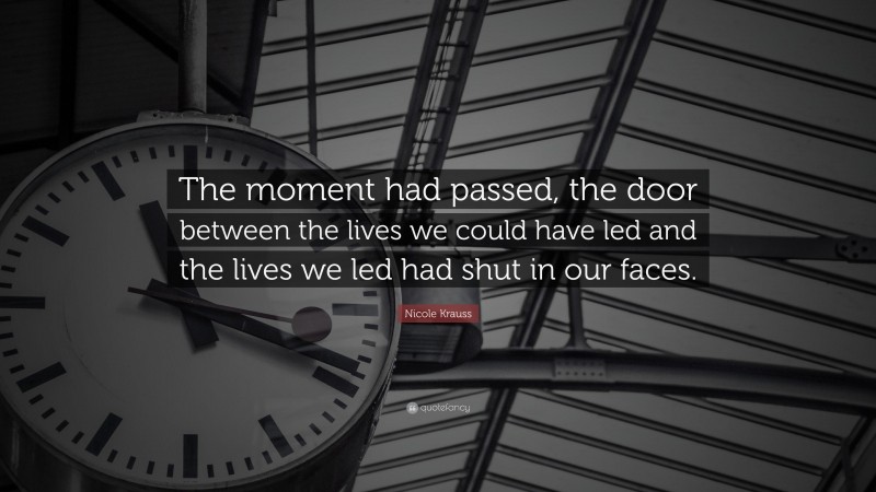 Nicole Krauss Quote: “The moment had passed, the door between the lives we could have led and the lives we led had shut in our faces.”