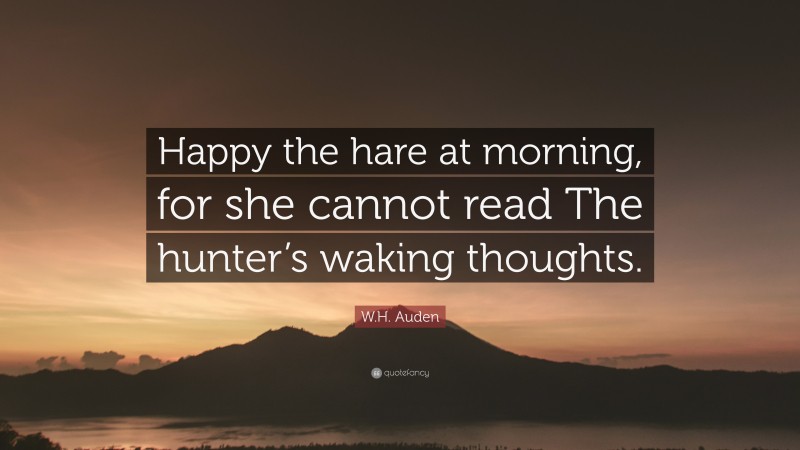W.H. Auden Quote: “Happy the hare at morning, for she cannot read The hunter’s waking thoughts.”